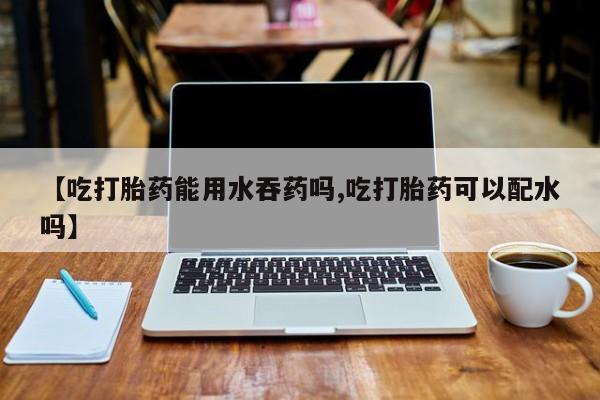卖打胎药的联系方式或微信【吃打胎药能用水吞药吗,吃打胎药可以配水吗】