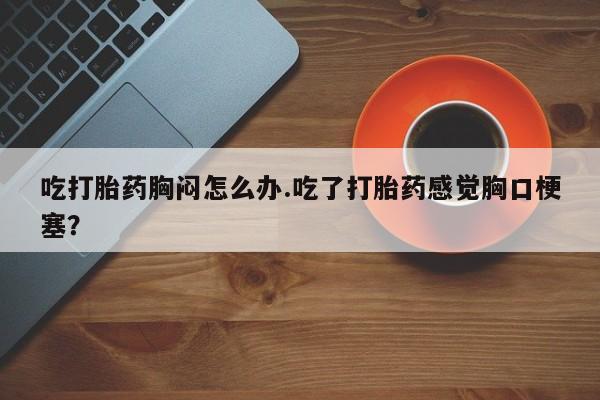 卖打胎药的联系方式或微信吃打胎药胸闷怎么办.吃了打胎药感觉胸口梗塞？