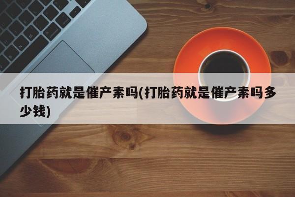 卖打胎药的联系方式或微信打胎药就是催产素吗(打胎药就是催产素吗多少钱)