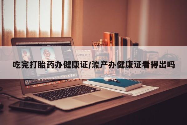 卖打胎药的联系方式或微信吃完打胎药办健康证/流产办健康证看得出吗