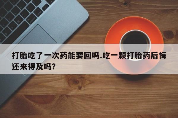 卖打胎药的联系方式或微信打胎吃了一次药能要回吗.吃一颗打胎药后悔还来得及吗？
