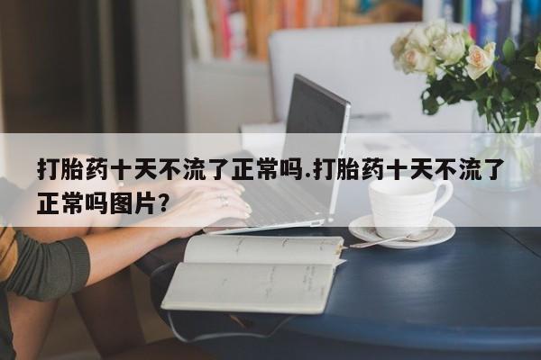 卖打胎药的联系方式或微信打胎药十天不流了正常吗.打胎药十天不流了正常吗图片？