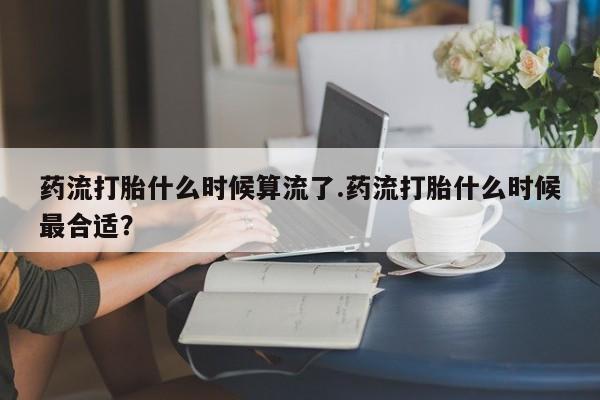 卖打胎药的联系方式或微信药流打胎什么时候算流了.药流打胎什么时候最合适？
