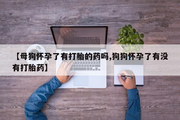 卖打胎药的联系方式或微信【母狗怀孕了有打胎的药吗,狗狗怀孕了有没有打胎药】