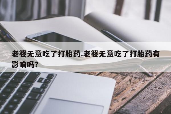 卖打胎药的联系方式或微信老婆无意吃了打胎药.老婆无意吃了打胎药有影响吗？