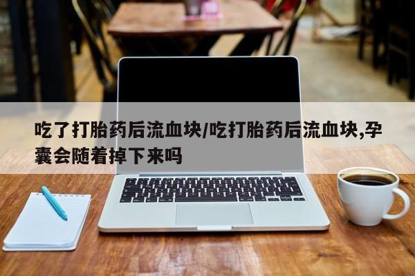 卖打胎药的联系方式或微信吃了打胎药后流血块/吃打胎药后流血块,孕囊会随着掉下来吗