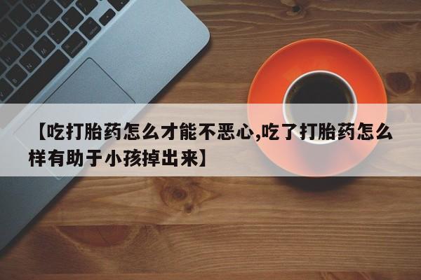卖打胎药的联系方式或微信【吃打胎药怎么才能不恶心,吃了打胎药怎么样有助于小孩掉出来】