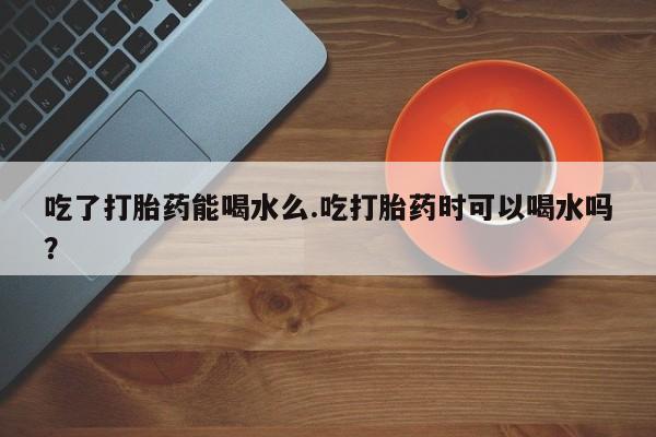 卖打胎药的联系方式或微信吃了打胎药能喝水么.吃打胎药时可以喝水吗？