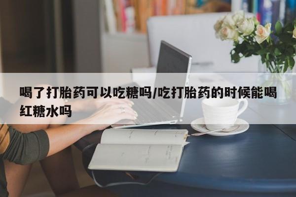 卖打胎药的联系方式或微信喝了打胎药可以吃糖吗/吃打胎药的时候能喝红糖水吗