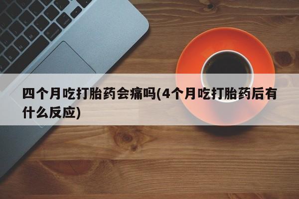卖打胎药的联系方式或微信四个月吃打胎药会痛吗(4个月吃打胎药后有什么反应)