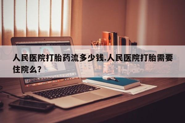 卖打胎药的联系方式或微信人民医院打胎药流多少钱.人民医院打胎需要住院么？
