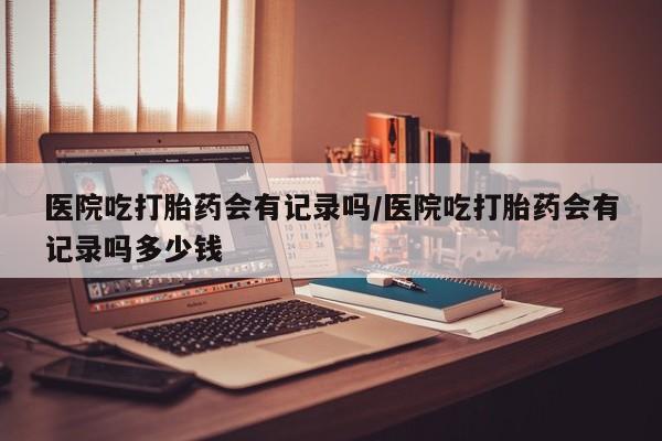 卖打胎药的联系方式或微信医院吃打胎药会有记录吗/医院吃打胎药会有记录吗多少钱