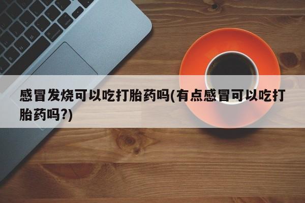 卖打胎药的联系方式或微信感冒发烧可以吃打胎药吗(有点感冒可以吃打胎药吗?)
