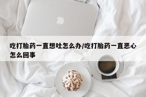 卖打胎药的联系方式或微信吃打胎药一直想吐怎么办/吃打胎药一直恶心怎么回事