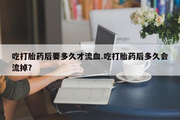 卖打胎药的联系方式或微信吃打胎药后要多久才流血.吃打胎药后多久会流掉？