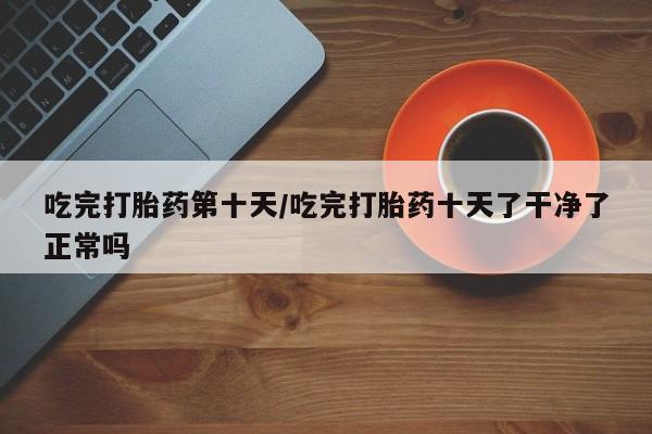 卖打胎药的联系方式或微信吃完打胎药第十天/吃完打胎药十天了干净了正常吗
