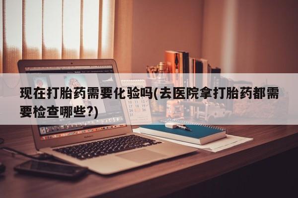 卖打胎药的联系方式或微信现在打胎药需要化验吗(去医院拿打胎药都需要检查哪些?)