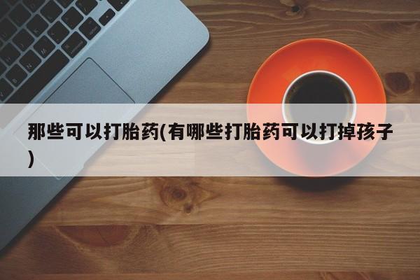 卖打胎药的联系方式或微信那些可以打胎药(有哪些打胎药可以打掉孩子)