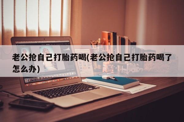卖打胎药的联系方式或微信老公抢自己打胎药喝(老公抢自己打胎药喝了怎么办)