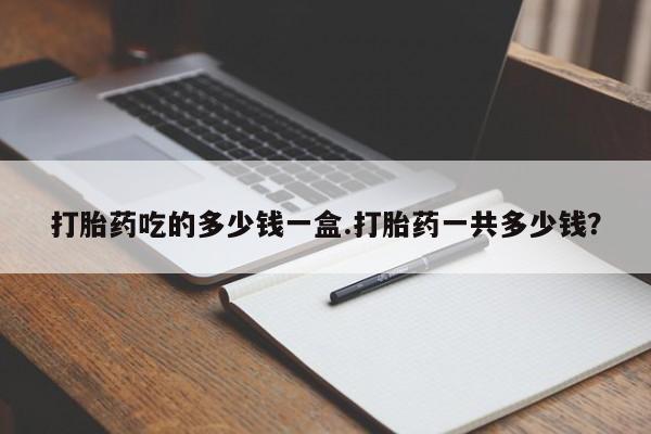 卖打胎药的联系方式或微信打胎药吃的多少钱一盒.打胎药一共多少钱？