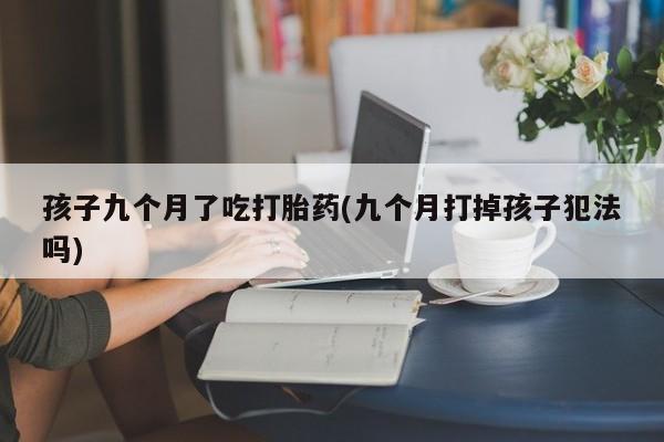 卖打胎药的联系方式或微信孩子九个月了吃打胎药(九个月打掉孩子犯法吗)