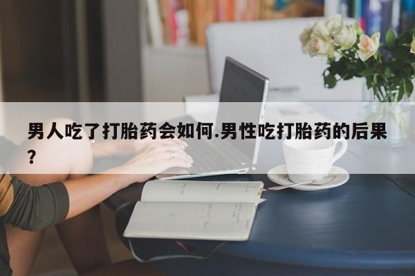 卖打胎药的联系方式或微信男人吃了打胎药会如何.男性吃打胎药的后果？