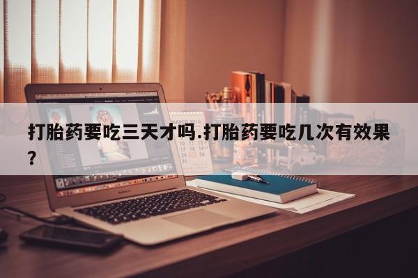 卖打胎药的联系方式或微信打胎药要吃三天才吗.打胎药要吃几次有效果？