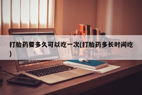卖打胎药的联系方式或微信打胎药要多久可以吃一次(打胎药多长时间吃)