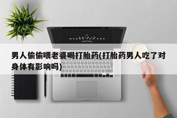 卖打胎药的联系方式或微信男人偷偷喂老婆喝打胎药(打胎药男人吃了对身体有影响吗)