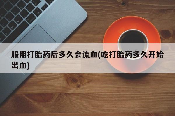卖打胎药的联系方式或微信服用打胎药后多久会流血(吃打胎药多久开始出血)