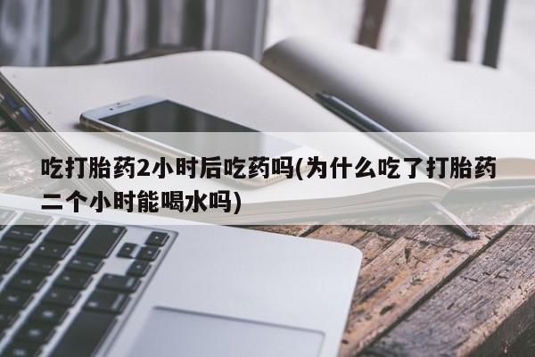 卖打胎药的联系方式或微信吃打胎药2小时后吃药吗(为什么吃了打胎药二个小时能喝水吗)