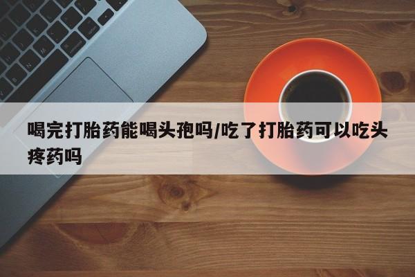 卖打胎药的联系方式或微信喝完打胎药能喝头孢吗/吃了打胎药可以吃头疼药吗