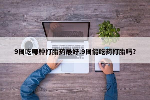 卖打胎药的联系方式或微信9周吃哪种打胎药最好.9周能吃药打胎吗？