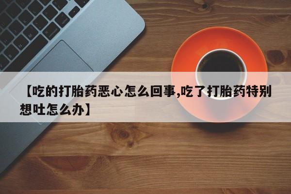 卖打胎药的联系方式或微信【吃的打胎药恶心怎么回事,吃了打胎药特别想吐怎么办】