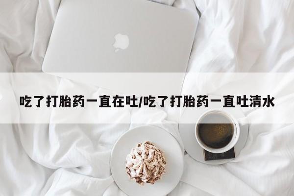 卖打胎药的联系方式或微信吃了打胎药一直在吐/吃了打胎药一直吐清水