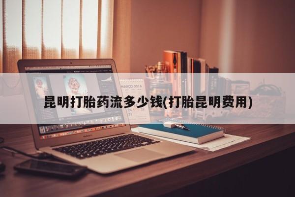 卖打胎药的联系方式或微信昆明打胎药流多少钱(打胎昆明费用)