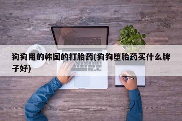 卖打胎药的联系方式或微信狗狗用的韩国的打胎药(狗狗堕胎药买什么牌子好)