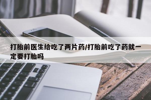 卖打胎药的联系方式或微信打胎前医生给吃了两片药/打胎前吃了药就一定要打胎吗