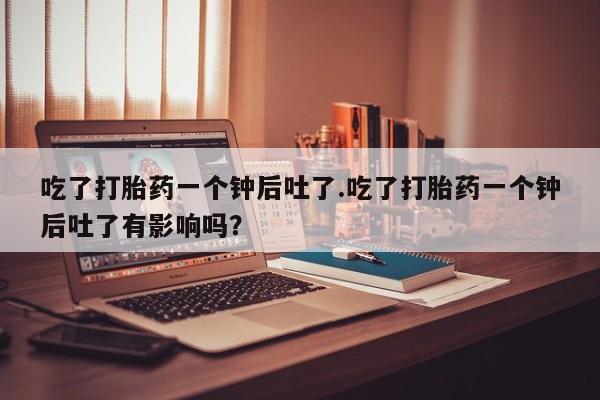 卖打胎药的联系方式或微信吃了打胎药一个钟后吐了.吃了打胎药一个钟后吐了有影响吗？