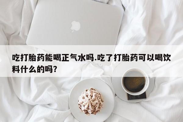 卖打胎药的联系方式或微信吃打胎药能喝正气水吗.吃了打胎药可以喝饮料什么的吗？