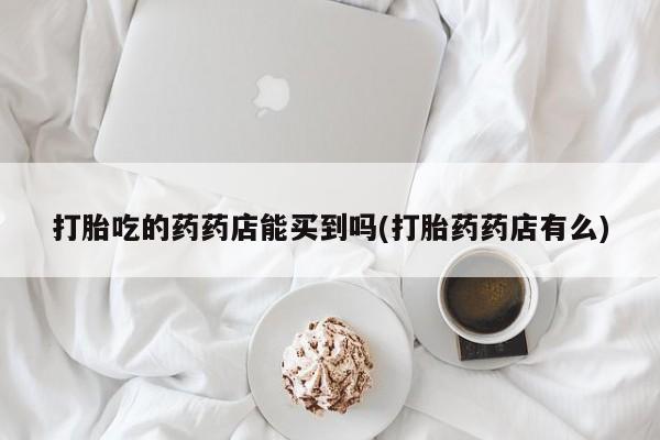 卖打胎药的联系方式或微信打胎吃的药药店能买到吗(打胎药药店有么)