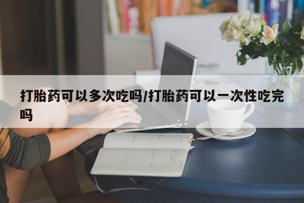 卖打胎药的联系方式或微信打胎药可以多次吃吗/打胎药可以一次性吃完吗