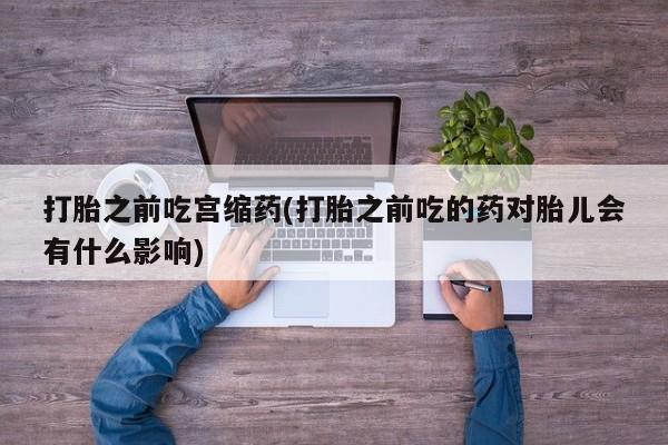 卖打胎药的联系方式或微信打胎之前吃宫缩药(打胎之前吃的药对胎儿会有什么影响)