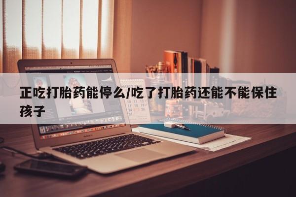 卖打胎药的联系方式或微信正吃打胎药能停么/吃了打胎药还能不能保住孩子