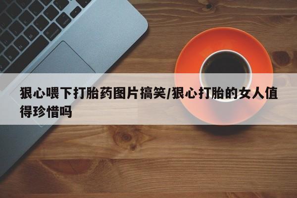 卖打胎药的联系方式或微信狠心喂下打胎药图片搞笑/狠心打胎的女人值得珍惜吗