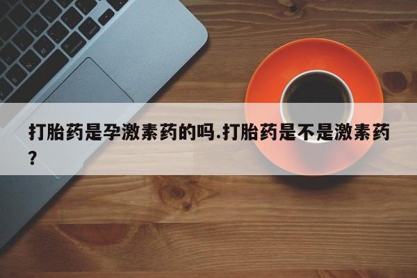 卖打胎药的联系方式或微信打胎药是孕激素药的吗.打胎药是不是激素药？
