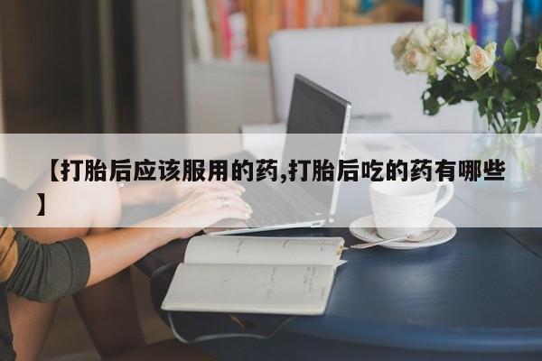 卖打胎药的联系方式或微信【打胎后应该服用的药,打胎后吃的药有哪些】