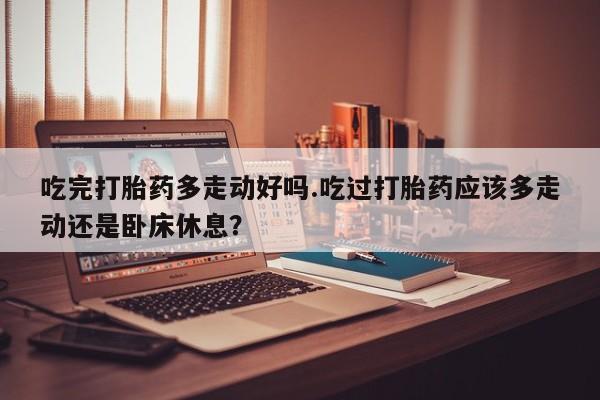 卖打胎药的联系方式或微信吃完打胎药多走动好吗.吃过打胎药应该多走动还是卧床休息？