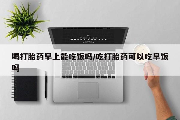 卖打胎药的联系方式或微信喝打胎药早上能吃饭吗/吃打胎药可以吃早饭吗