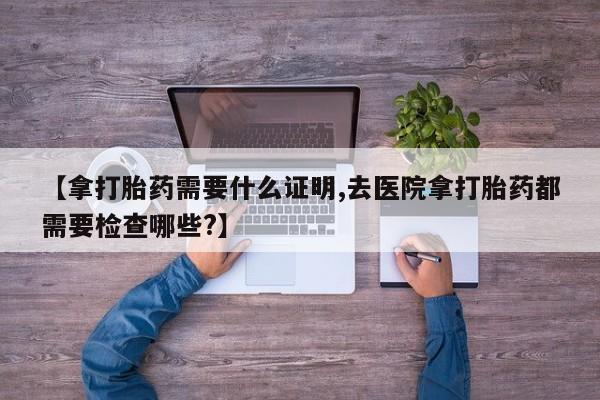 卖打胎药的联系方式或微信【拿打胎药需要什么证明,去医院拿打胎药都需要检查哪些?】
